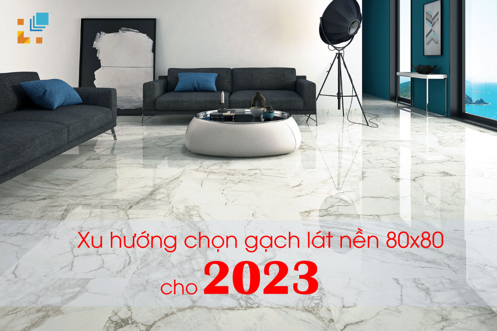 Xu Hướng Chọn Gạch Lát Nền 80X80 Cho Năm 2023